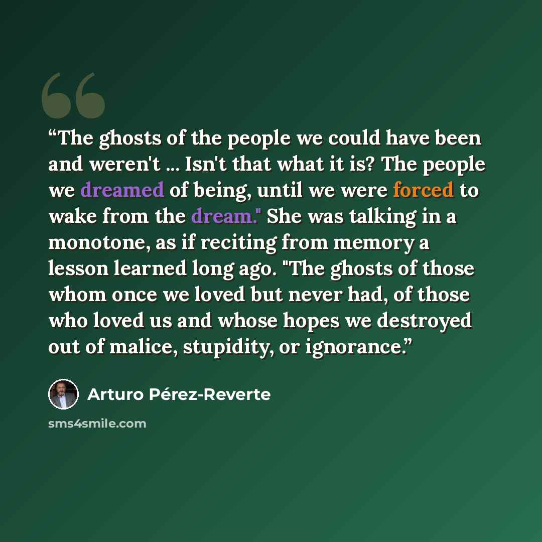 “The ghosts of the people we could have been and weren't ... Isn't that what it is? The people we dreamed of being, until we were forced to wake from the dream." She was talking in a monotone, as if reciting from memory a lesson learned long ago. "The ghosts of those whom once we loved but never…” quote by Arturo Pérez-Reverte