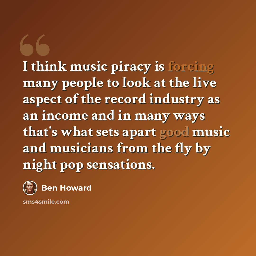 “I think music piracy is forcing many people to look at the live aspect of the record industry as an income and in many ways that's what sets apart good music and musicians from the fly by night pop sensations.” quote by Ben Howard