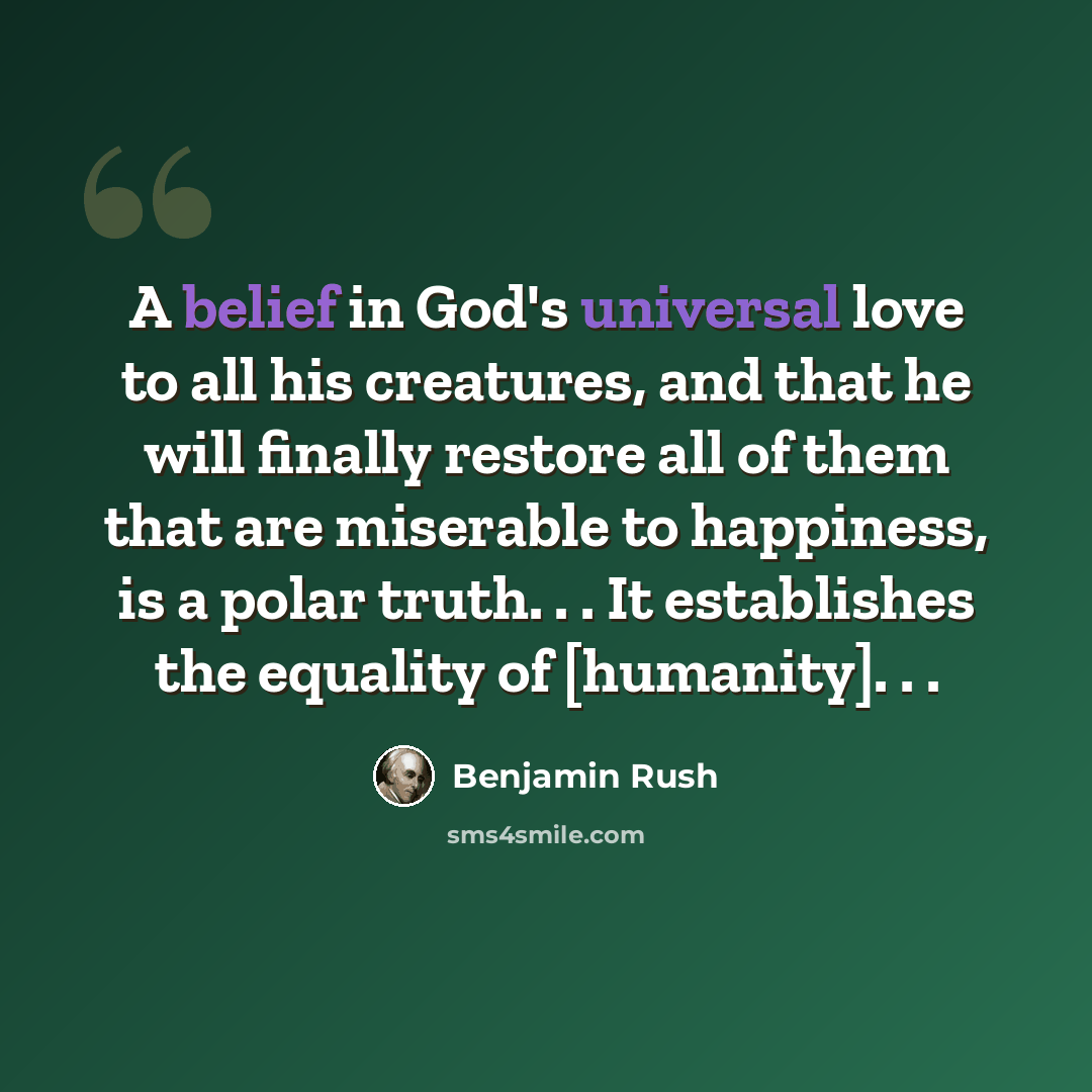 “A belief in God's universal love to all his creatures, and that he will finally restore all of them that are miserable to happiness, is a polar truth. . . It establishes the equality of [humanity]. . .” quote by Benjamin Rush