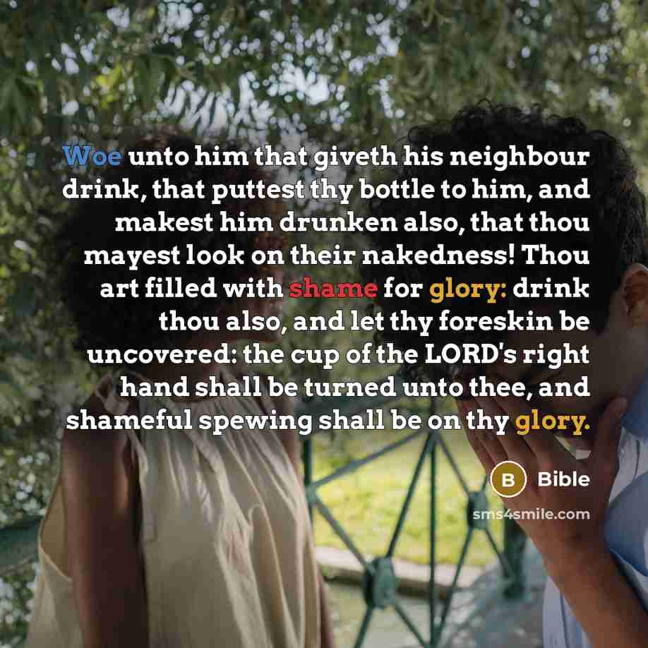 “Woe unto him that giveth his neighbour drink, that puttest thy bottle to him, and makest him drunken also, that thou mayest look on their nakedness! Thou art filled with shame for glory: drink thou also, and let thy foreskin be uncovered: the cup of the LORD's right hand shall be turned unto thee…” quote by Bible