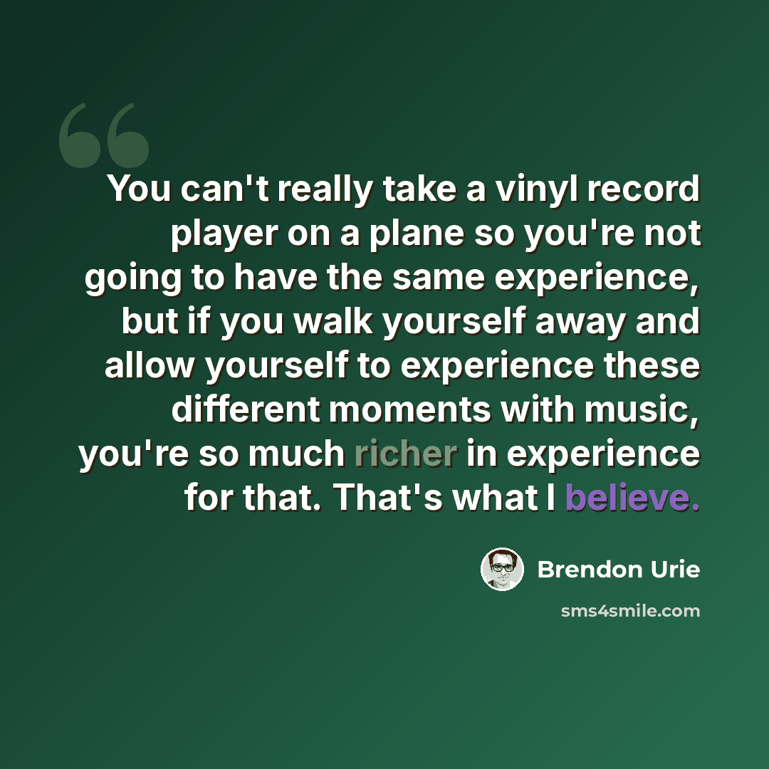 “You can't really take a vinyl record player on a plane so you're not going to have the same experience, but if you walk yourself away and allow yourself to experience these different moments with music, you're so much richer in experience for that. That's what I believe.” quote by Brendon Urie