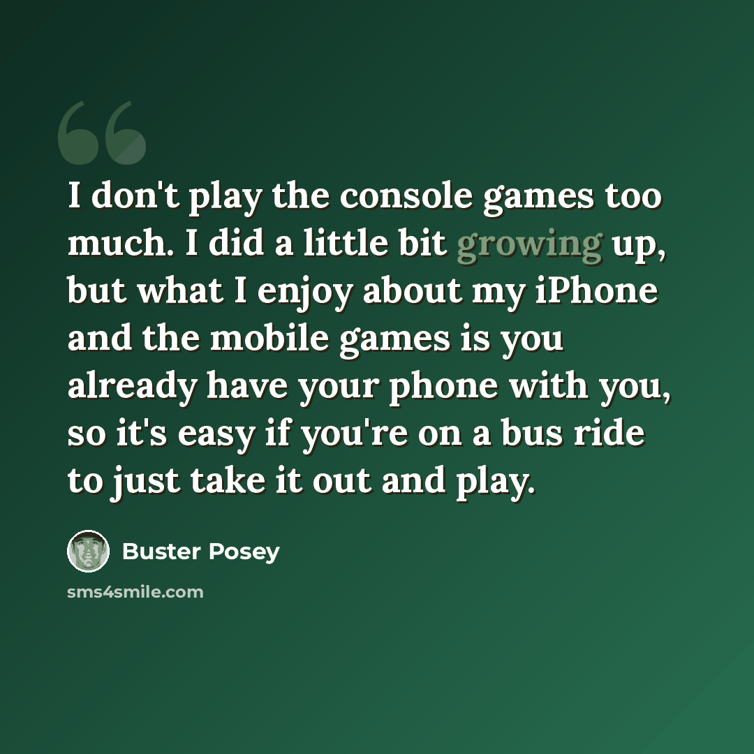“I don't play the console games too much. I did a little bit growing up, but what I enjoy about my iPhone and the mobile games is you already have your phone with you, so it's easy if you're on a bus ride to just take it out and play.” quote by Buster Posey