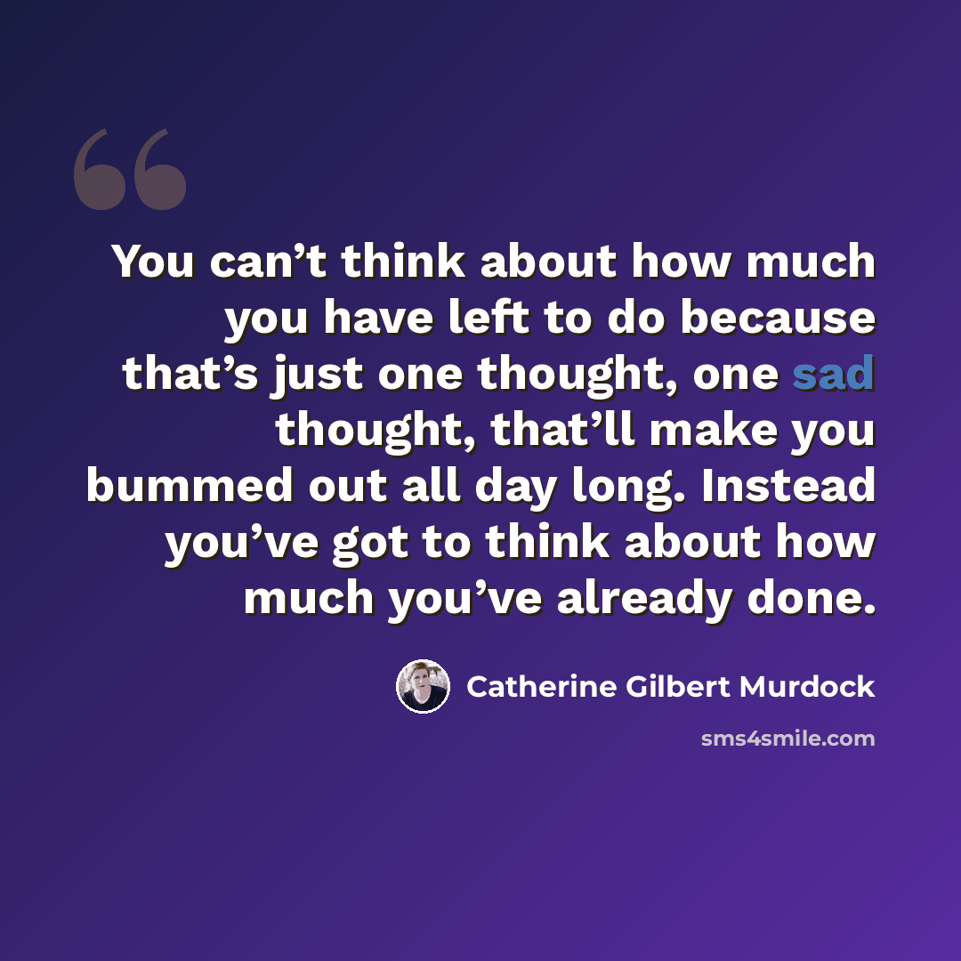 “You can’t think about how much you have left to do because that’s just one thought, one sad thought, that’ll make you bummed out all day long. Instead you’ve got to think about how much you’ve already done.” quote by Catherine Gilbert Murdock