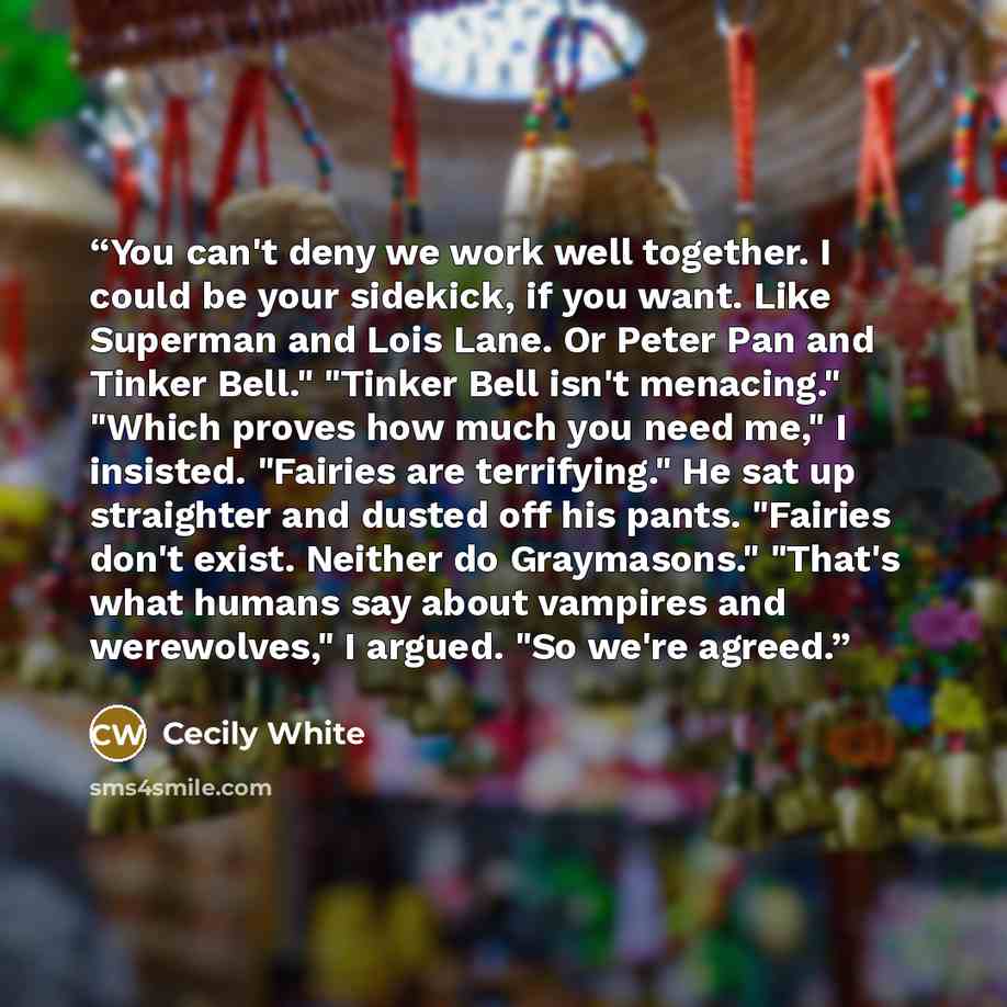 “You can't deny we work well together. I could be your sidekick, if you want. Like Superman and Lois Lane. Or Peter Pan and Tinker Bell." "Tinker Bell isn't menacing." "Which proves how much you need me," I insisted. "Fairies are terrifying." He sat up straighter and dusted off his pants. "Fairies…” quote by Cecily White