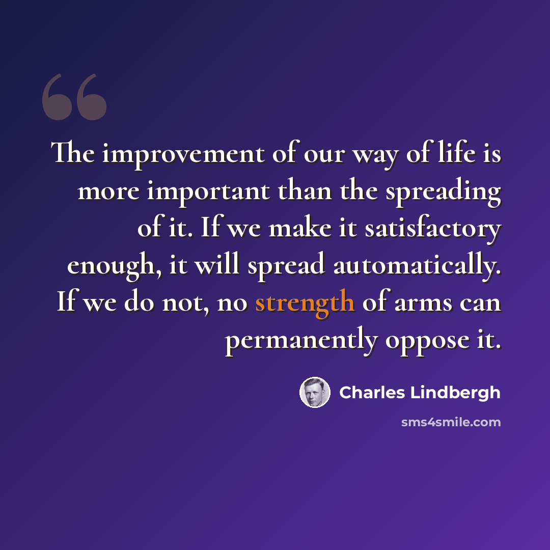“The improvement of our way of life is more important than the spreading of it. If we make it satisfactory enough, it will spread automatically. If we do not, no strength of arms can permanently oppose it.” quote by Charles Lindbergh