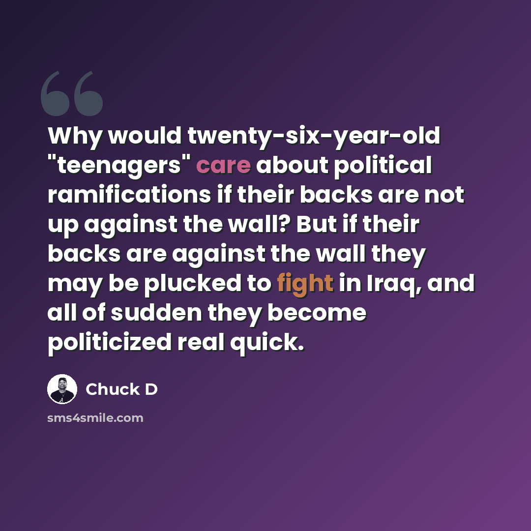 “Why would twenty-six-year-old "teenagers" care about political ramifications if their backs are not up against the wall? But if their backs are against the wall they may be plucked to fight in Iraq, and all of sudden they become politicized real quick.” quote by Chuck D