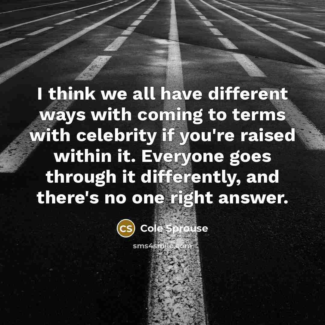 “I think we all have different ways with coming to terms with celebrity if you're raised within it. Everyone goes through it differently, and there's no one right answer.” quote by Cole Sprouse