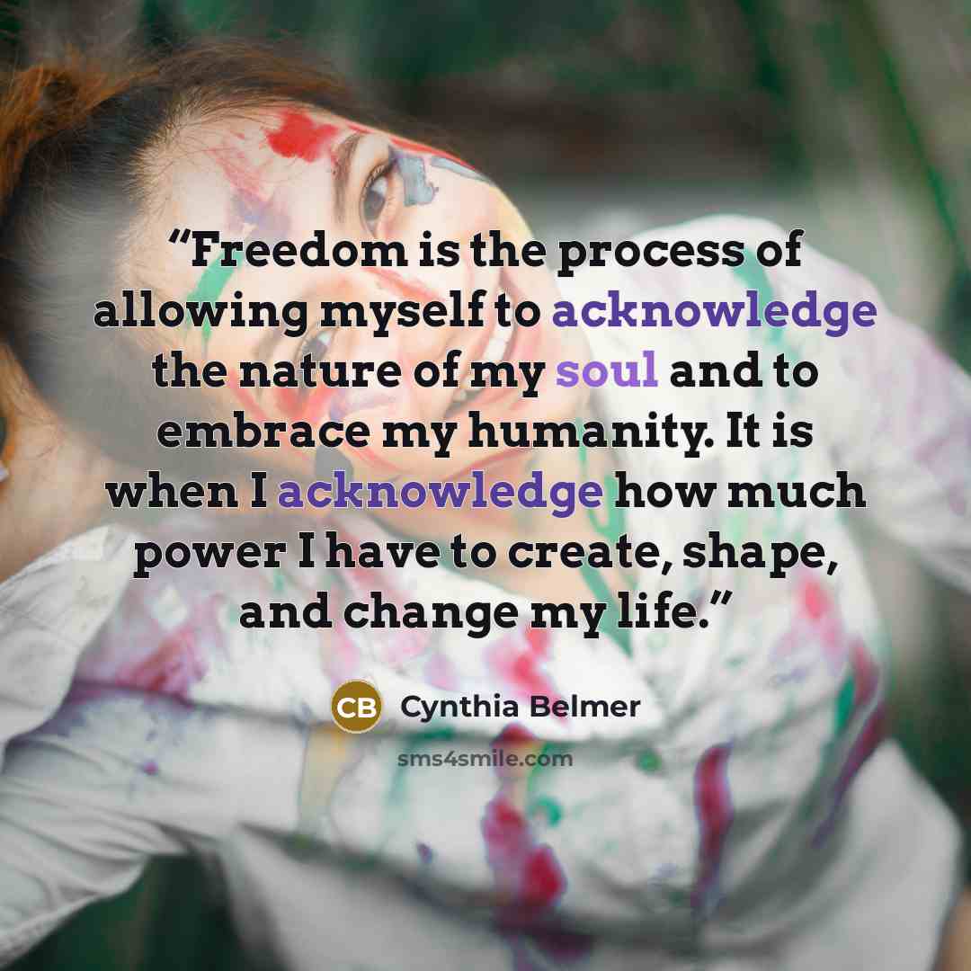 “Freedom is the process of allowing myself to acknowledge the nature of my soul and to embrace my humanity. It is when I acknowledge how much power I have to create, shape, and change my life.” quote by Cynthia Belmer