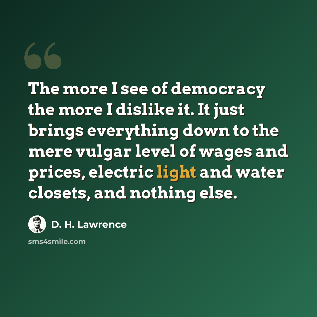 “The more I see of democracy the more I dislike it. It just brings everything down to the mere vulgar level of wages and prices, electric light and water closets, and nothing else.” quote by D. H. Lawrence