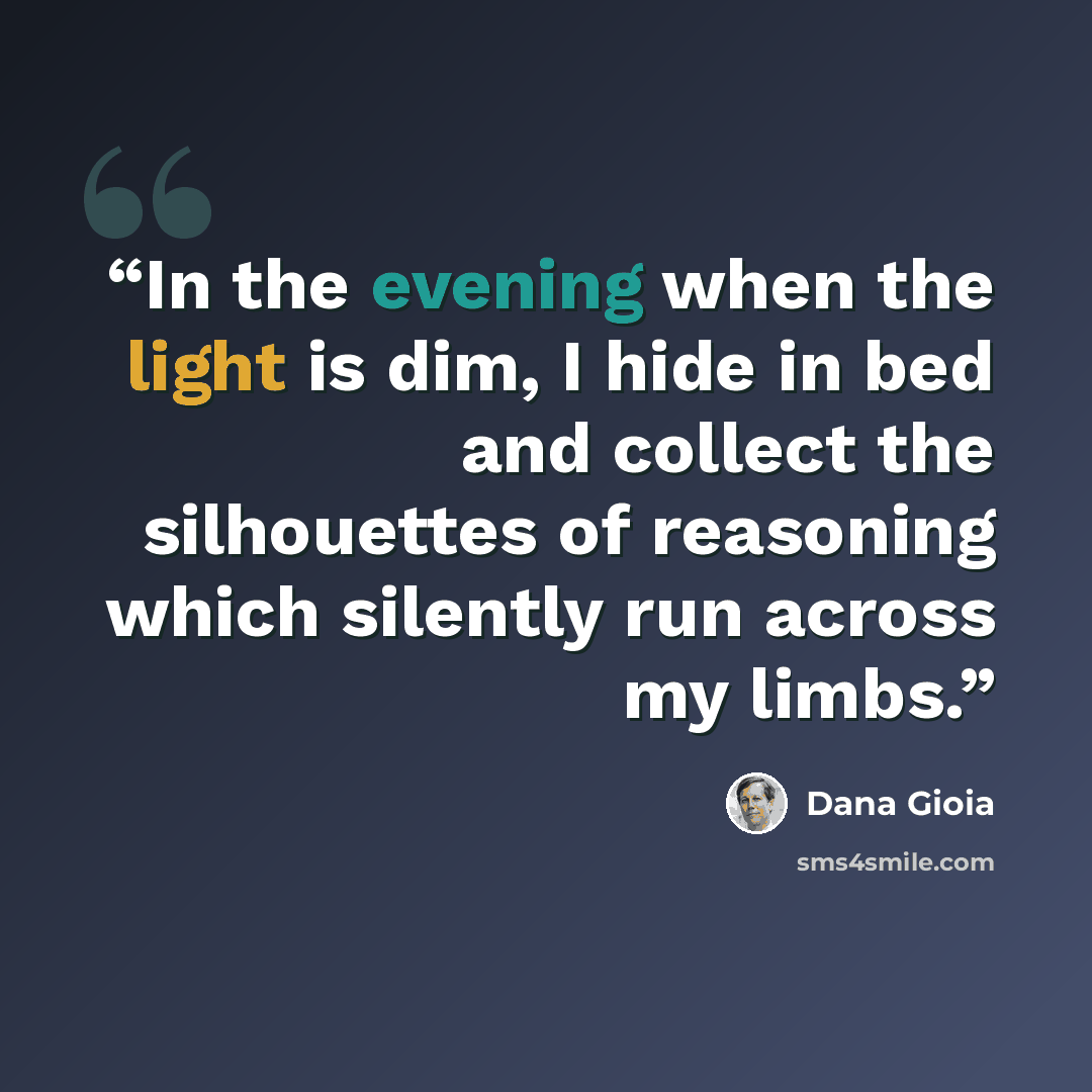 “In the evening when the light is dim, I hide in bed and collect the silhouettes of reasoning which silently run across my limbs.” quote by Dana Gioia