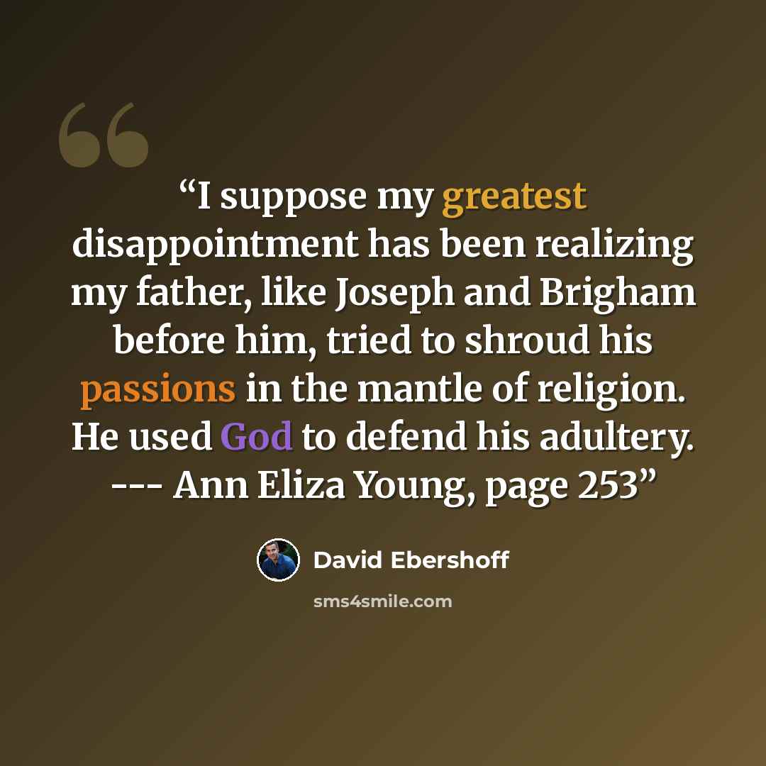 “I suppose my greatest disappointment has been realizing my father, like Joseph and Brigham before him, tried to shroud his passions in the mantle of religion. He used God to defend his adultery. --- Ann Eliza Young, page 253” quote by David Ebershoff