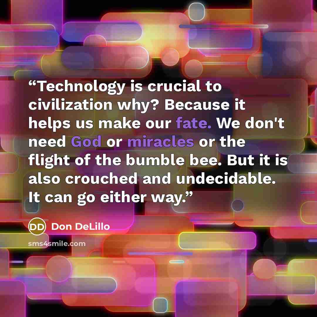 “Technology is crucial to civilization why? Because it helps us make our fate. We don't need God or miracles or the flight of the bumble bee. But it is also crouched and undecidable. It can go either way.” quote by Don DeLillo