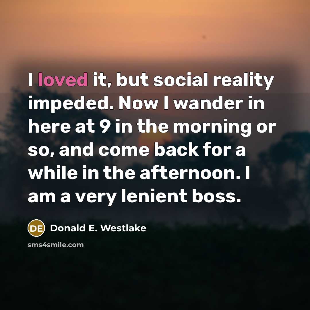 “I loved it, but social reality impeded. Now I wander in here at 9 in the morning or so, and come back for a while in the afternoon. I am a very lenient boss.” quote by Donald E. Westlake