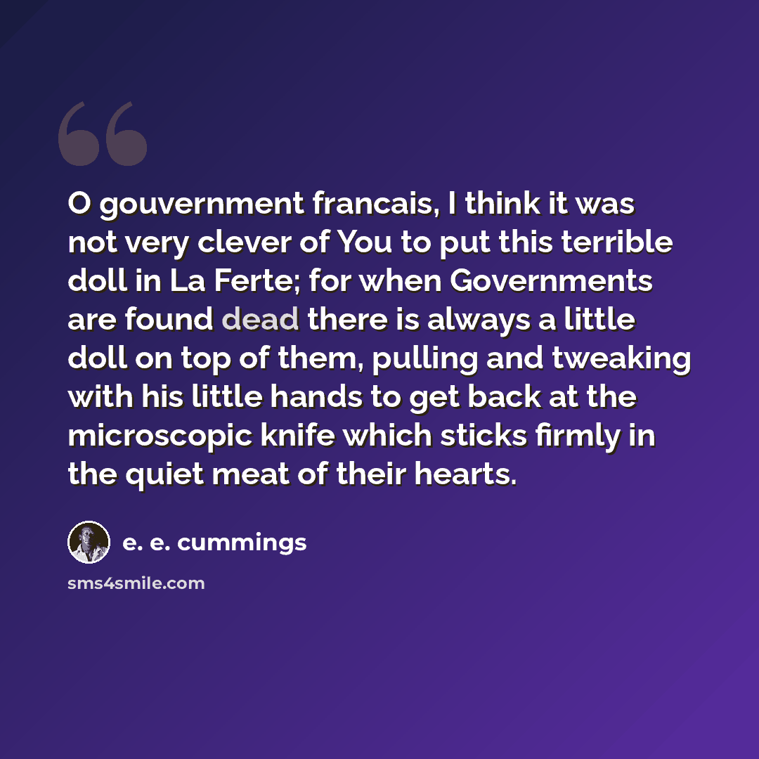 “O gouvernment francais, I think it was not very clever of You to put this terrible doll in La Ferte; for when Governments are found dead there is always a little doll on top of them, pulling and tweaking with his little hands to get back at the microscopic knife which sticks firmly in the quiet…” quote by e. e. cummings