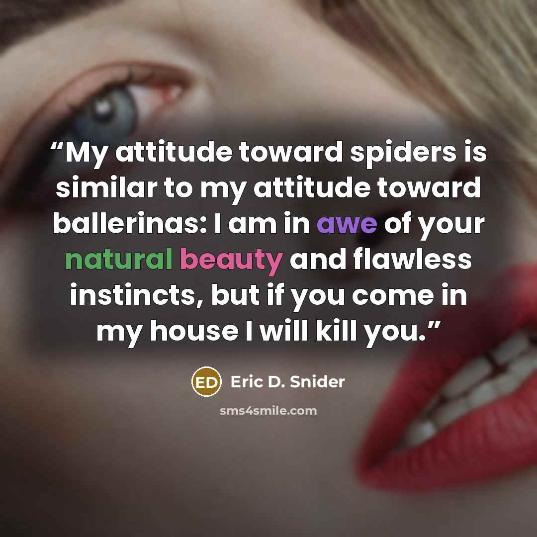 “My attitude toward spiders is similar to my attitude toward ballerinas: I am in awe of your natural beauty and flawless instincts, but if you come in my house I will kill you.” quote by Eric D. Snider