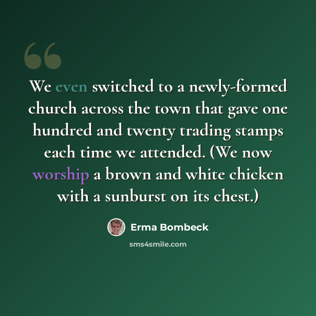 “We even switched to a newly-formed church across the town that gave one hundred and twenty trading stamps each time we attended. (We now worship a brown and white chicken with a sunburst on its chest.)” quote by Erma Bombeck