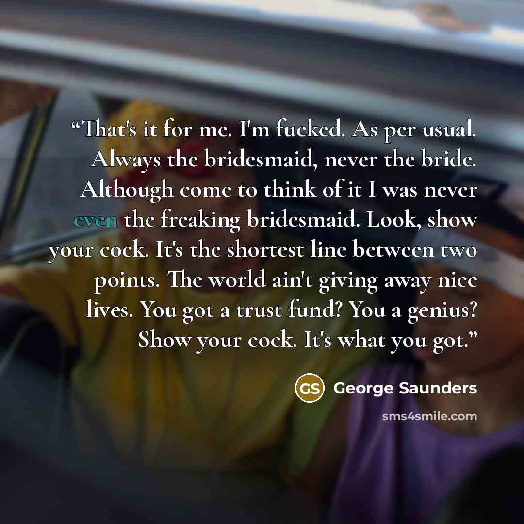 “That's it for me. I'm fucked. As per usual. Always the bridesmaid, never the bride. Although come to think of it I was never even the freaking bridesmaid. Look, show your cock. It's the shortest line between two points. The world ain't giving away nice lives. You got a trust fund? You a genius?…” quote by George Saunders