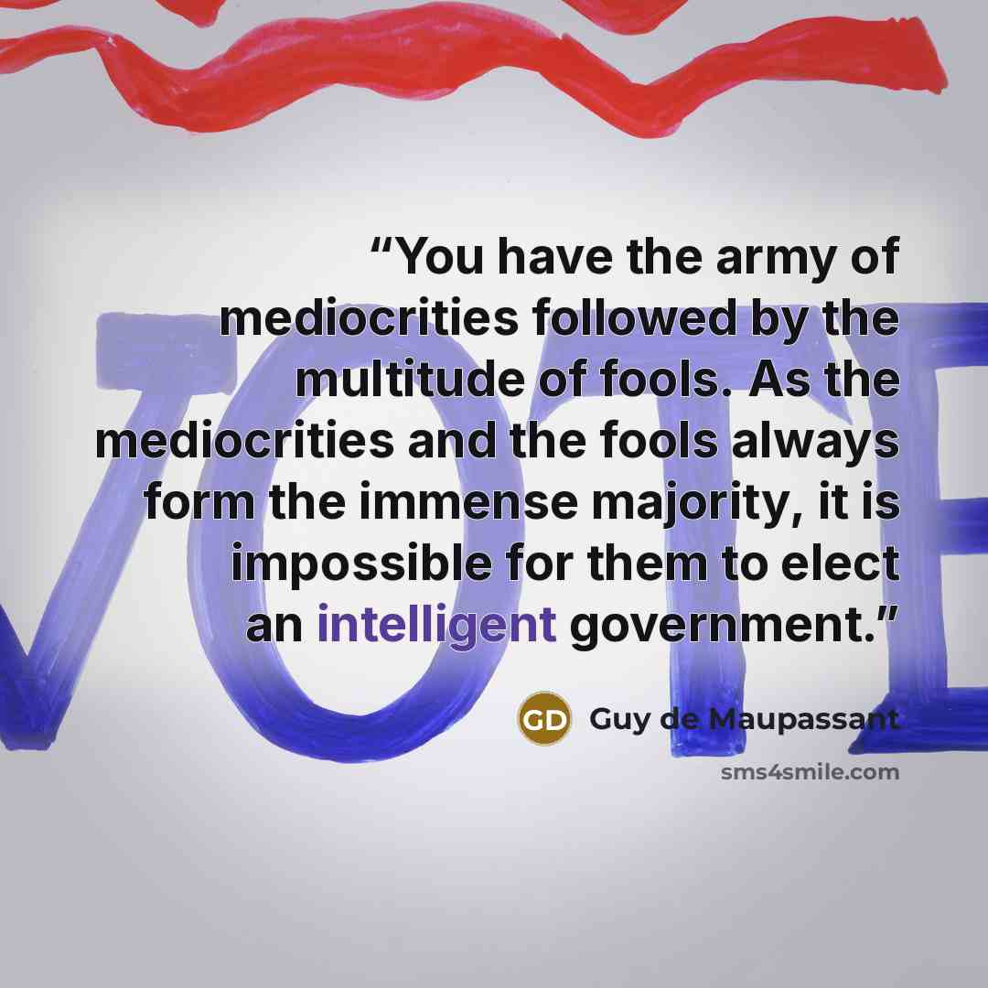 “You have the army of mediocrities followed by the multitude of fools. As the mediocrities and the fools always form the immense majority, it is impossible for them to elect an intelligent government.” quote by Guy de Maupassant