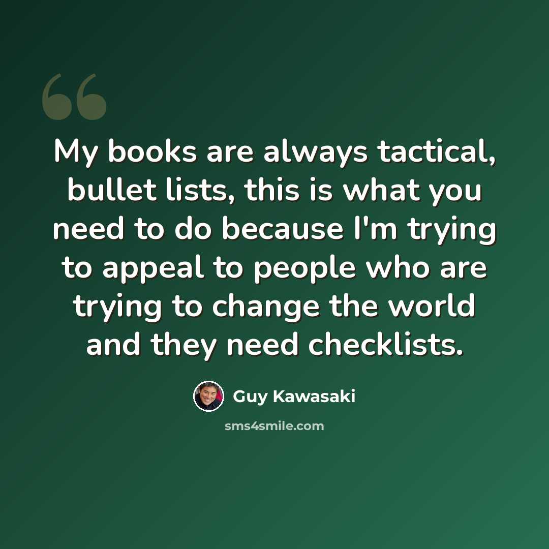 “My books are always tactical, bullet lists, this is what you need to do because I'm trying to appeal to people who are trying to change the world and they need checklists.” quote by Guy Kawasaki