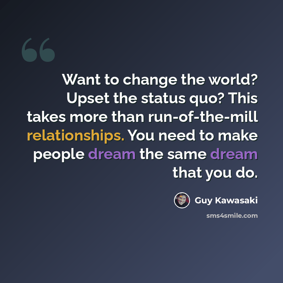 “Want to change the world? Upset the status quo? This takes more than run-of-the-mill relationships. You need to make people dream the same dream that you do.” quote by Guy Kawasaki