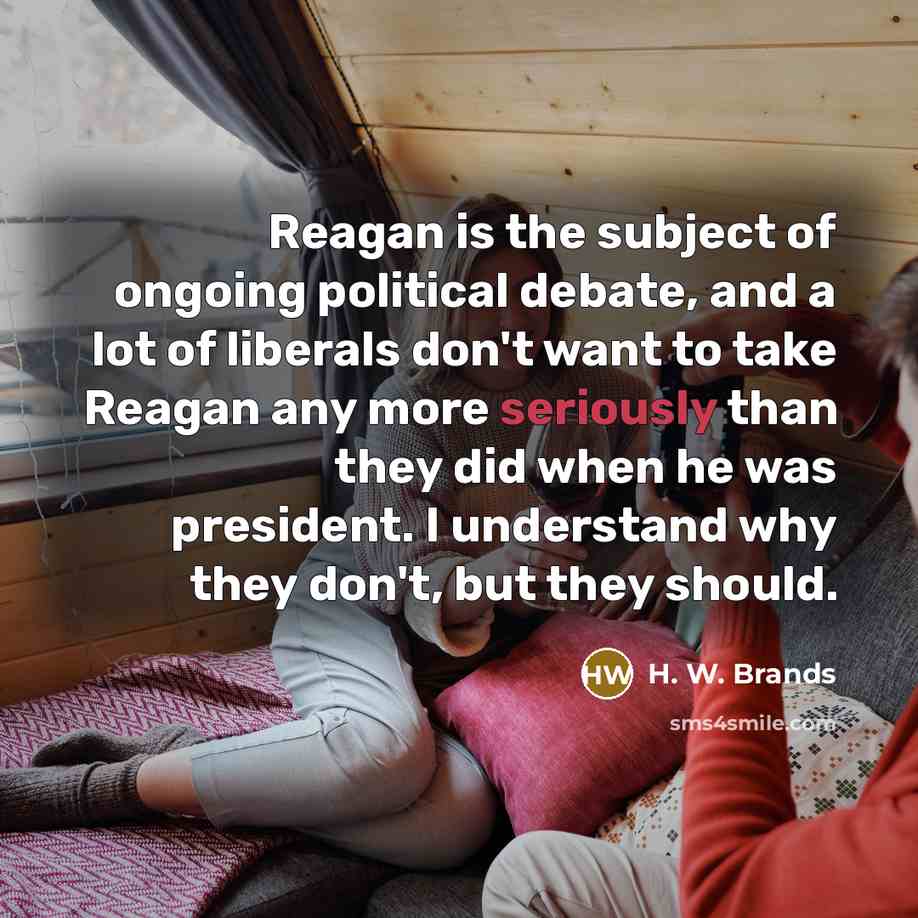 “Reagan is the subject of ongoing political debate, and a lot of liberals don't want to take Reagan any more seriously than they did when he was president. I understand why they don't, but they should.” quote by H. W. Brands