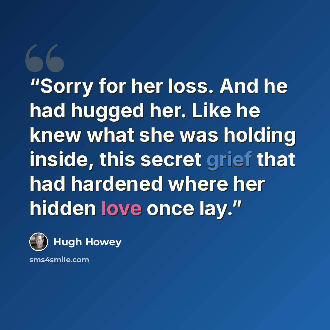 “Sorry for her loss. And he had hugged her. Like he knew what she was holding inside, this secret grief that had hardened where her hidden love once lay.” quote by Hugh Howey