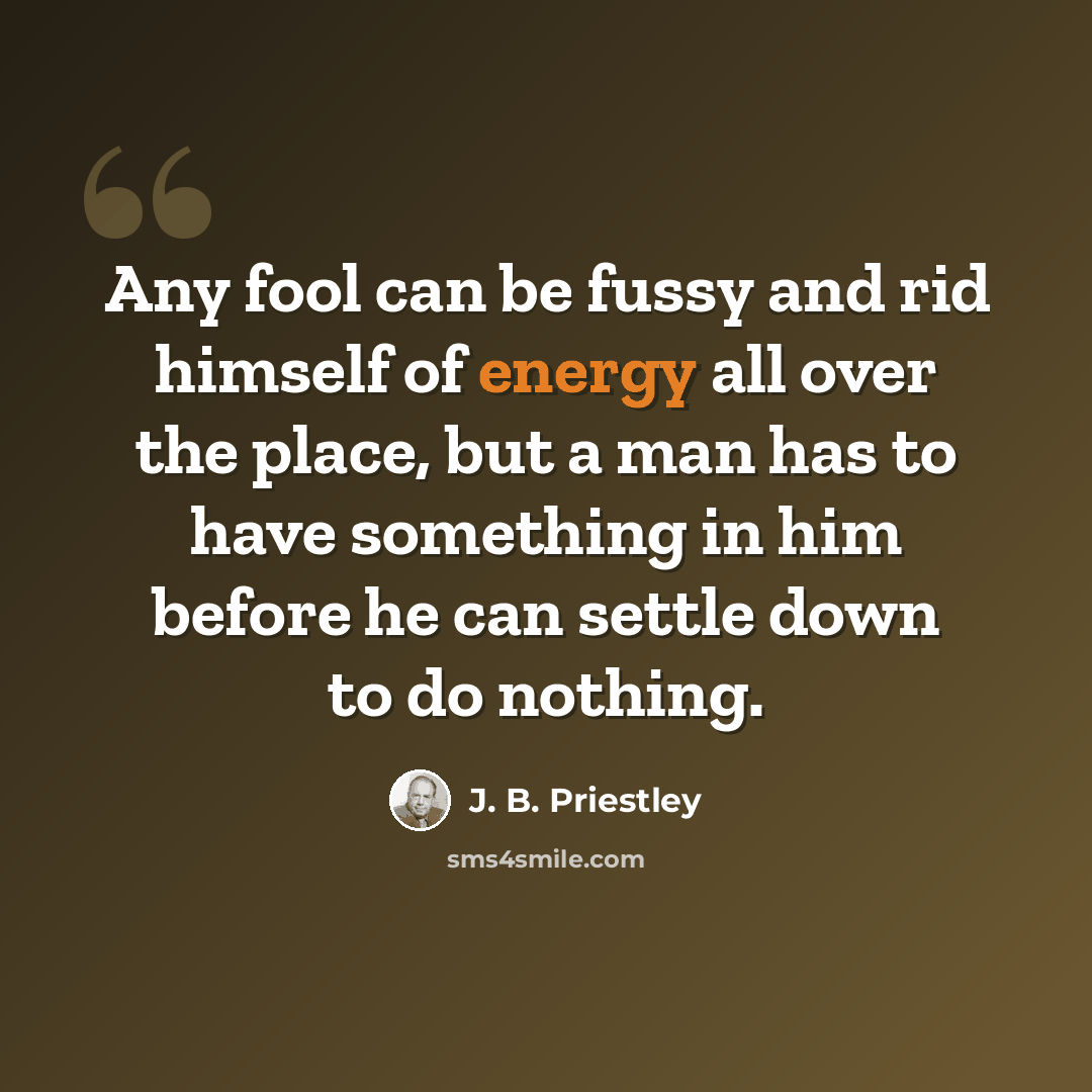 “Any fool can be fussy and rid himself of energy all over the place, but a man has to have something in him before he can settle down to do nothing.” quote by J. B. Priestley