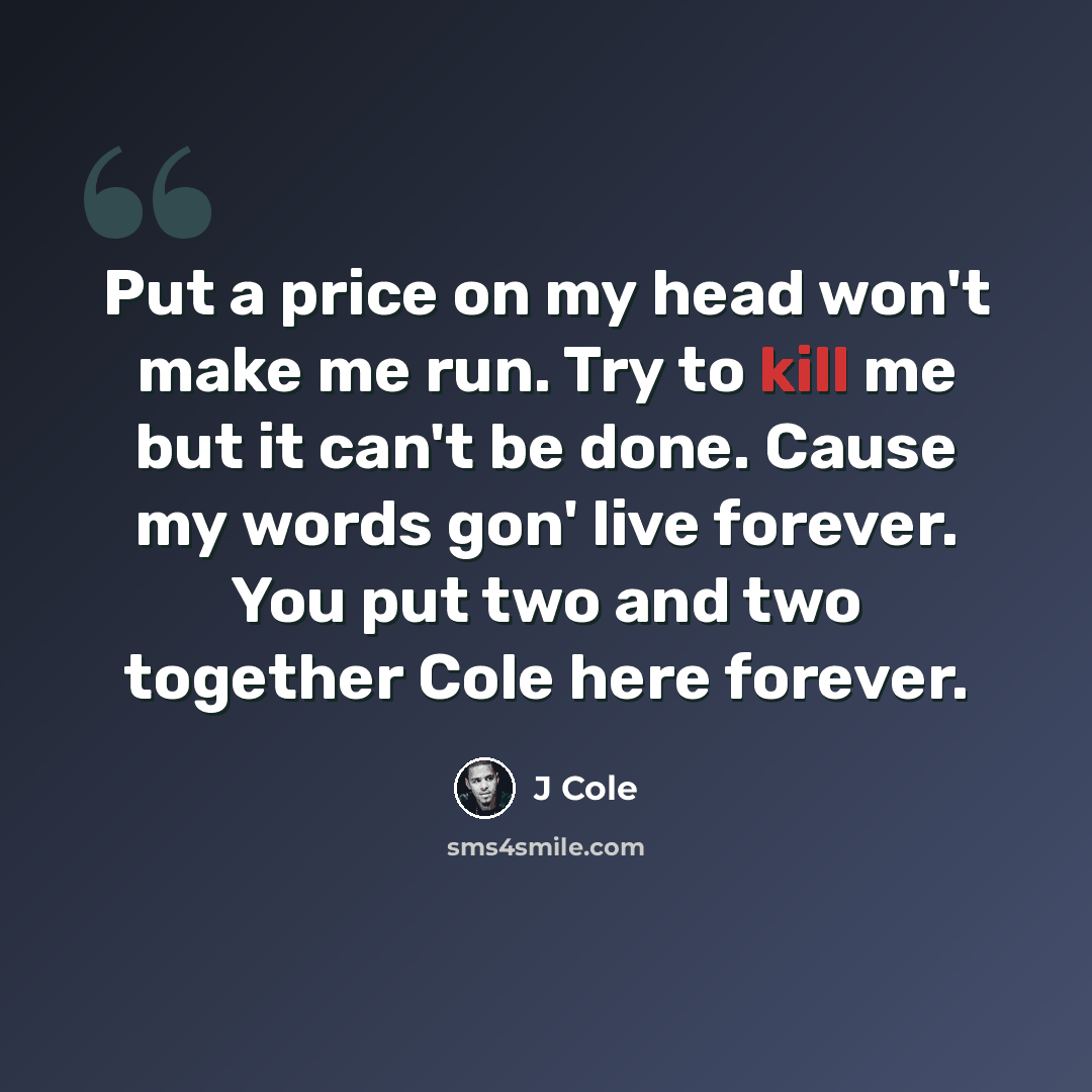 “Put a price on my head won't make me run. Try to kill me but it can't be done. Cause my words gon' live forever. You put two and two together Cole here forever.” quote by J Cole