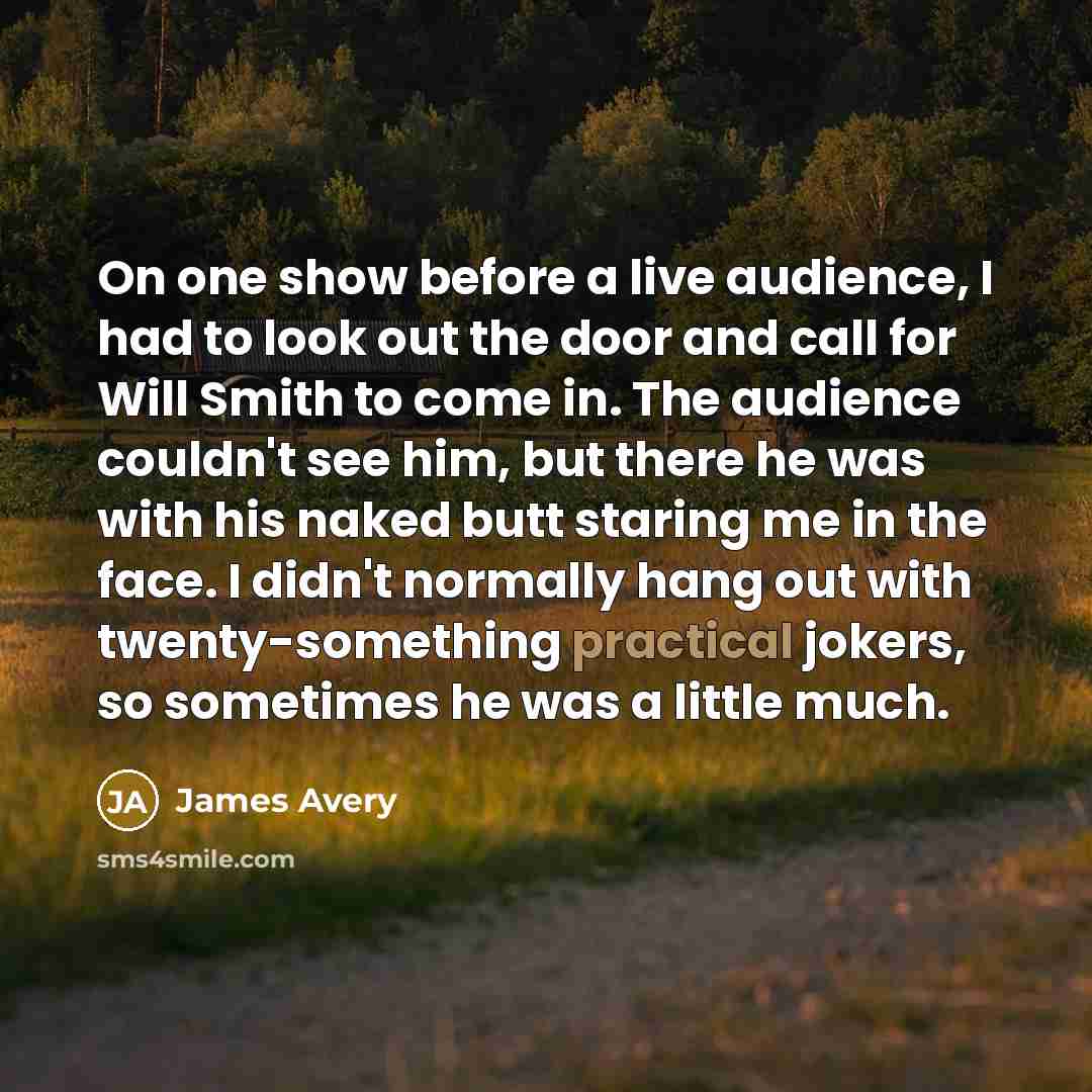 “On one show before a live audience, I had to look out the door and call for Will Smith to come in. The audience couldn't see him, but there he was with his naked butt staring me in the face. I didn't normally hang out with twenty-something practical jokers, so sometimes he was a little much.” quote by James Avery