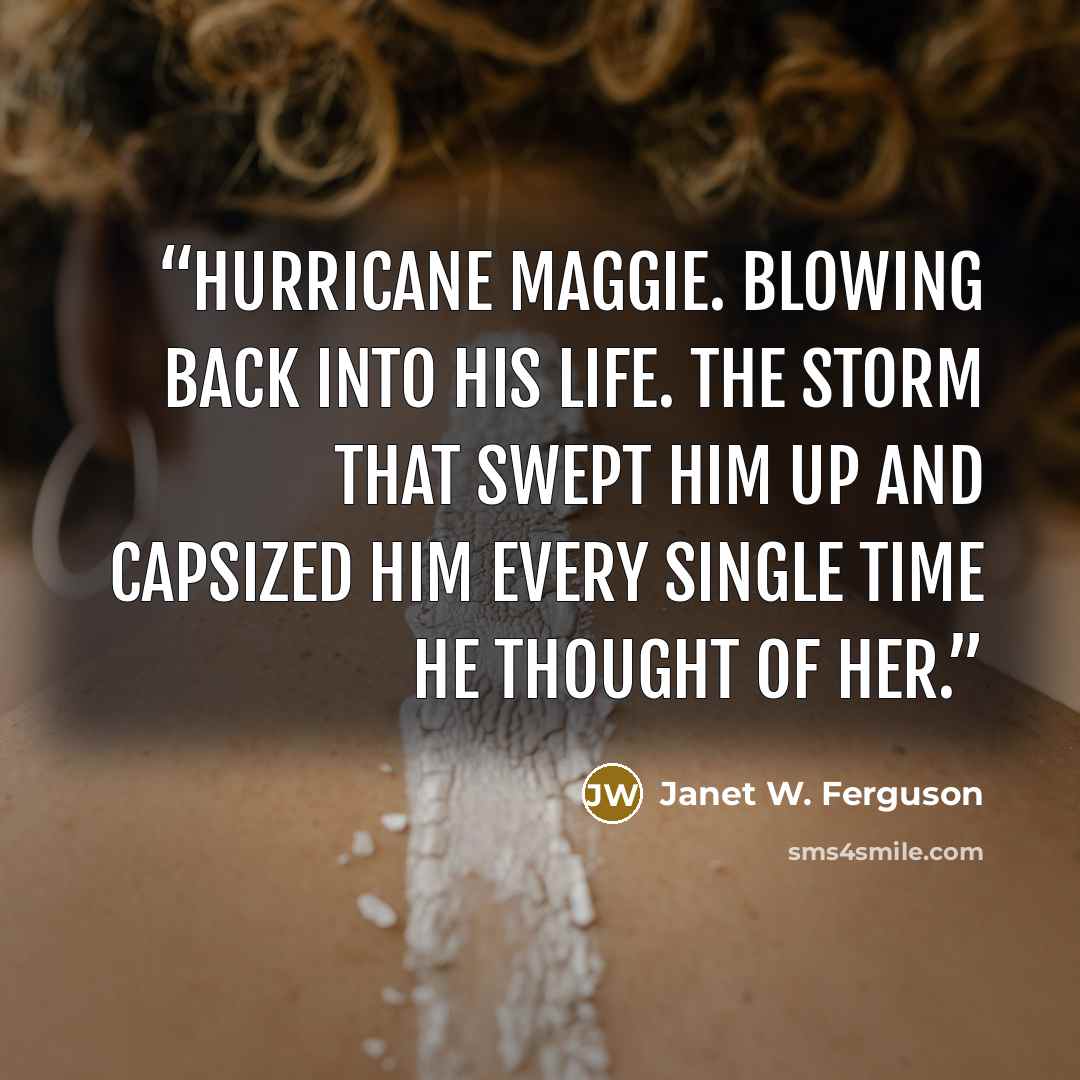 “Hurricane Maggie. Blowing back into his life. The storm that swept him up and capsized him every single time he thought of her.” quote by Janet W. Ferguson