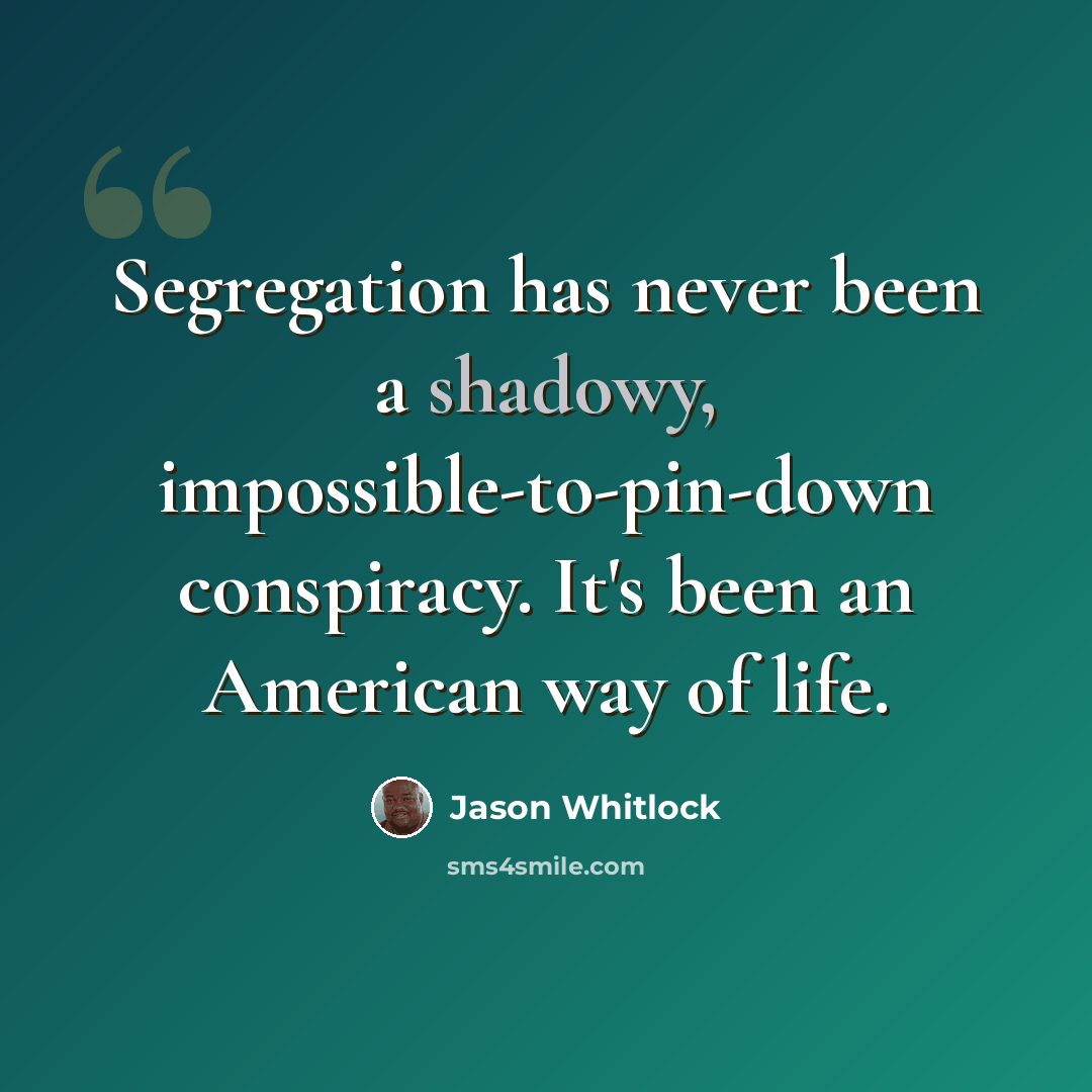 “Segregation has never been a shadowy, impossible-to-pin-down conspiracy. It's been an American way of life.” quote by Jason Whitlock