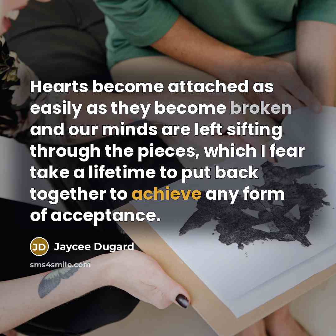 “Hearts become attached as easily as they become broken and our minds are left sifting through the pieces, which I fear take a lifetime to put back together to achieve any form of acceptance.” quote by Jaycee Dugard
