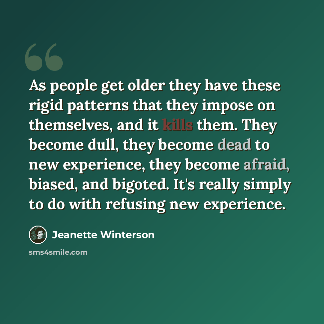 “As people get older they have these rigid patterns that they impose on themselves, and it kills them. They become dull, they become dead to new experience, they become afraid, biased, and bigoted. It's really simply to do with refusing new experience.” quote by Jeanette Winterson
