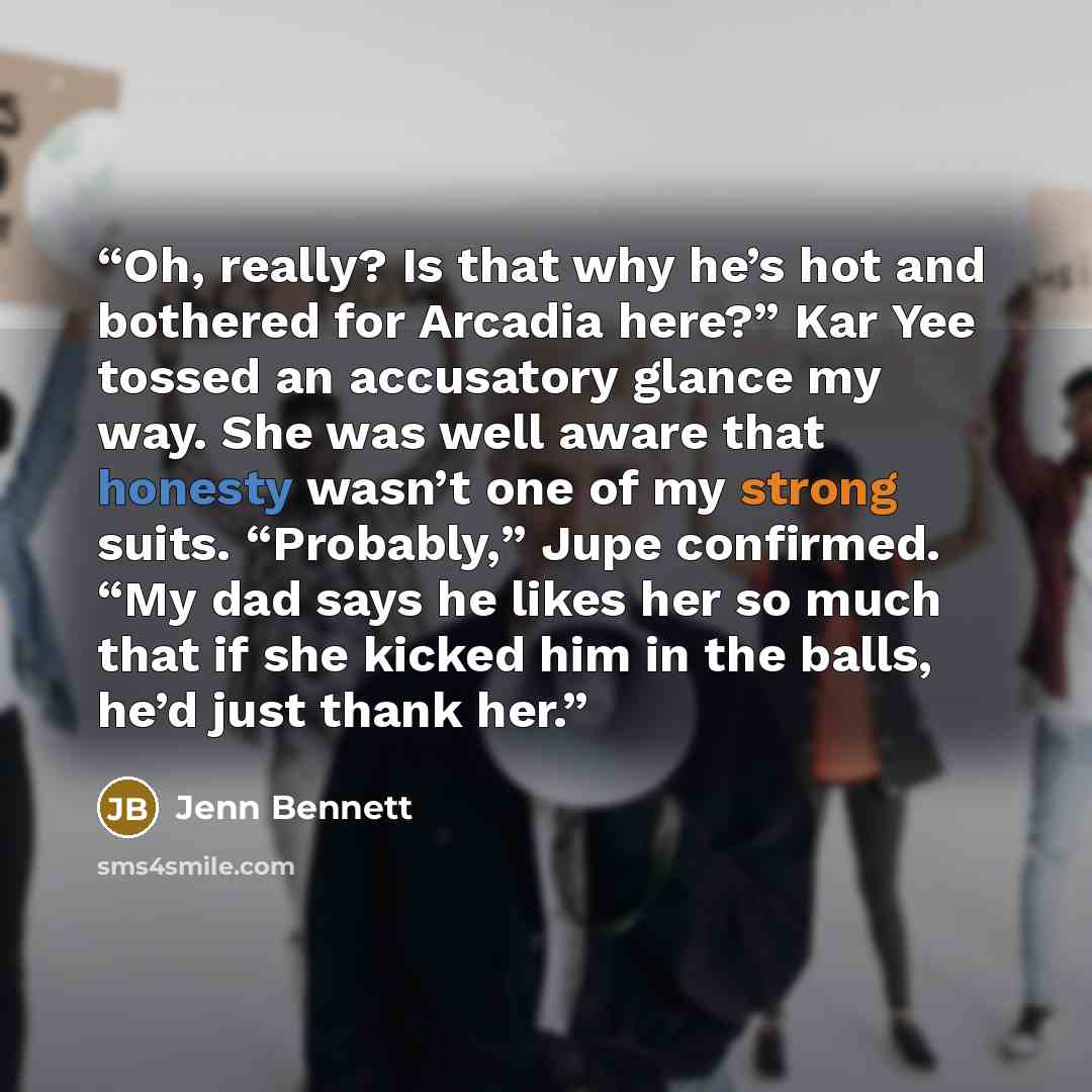 “Oh, really? Is that why he’s hot and bothered for Arcadia here?” Kar Yee tossed an accusatory glance my way. She was well aware that honesty wasn’t one of my strong suits. “Probably,” Jupe confirmed. “My dad says he likes her so much that if she kicked him in the balls, he’d just thank her.” quote by Jenn Bennett
