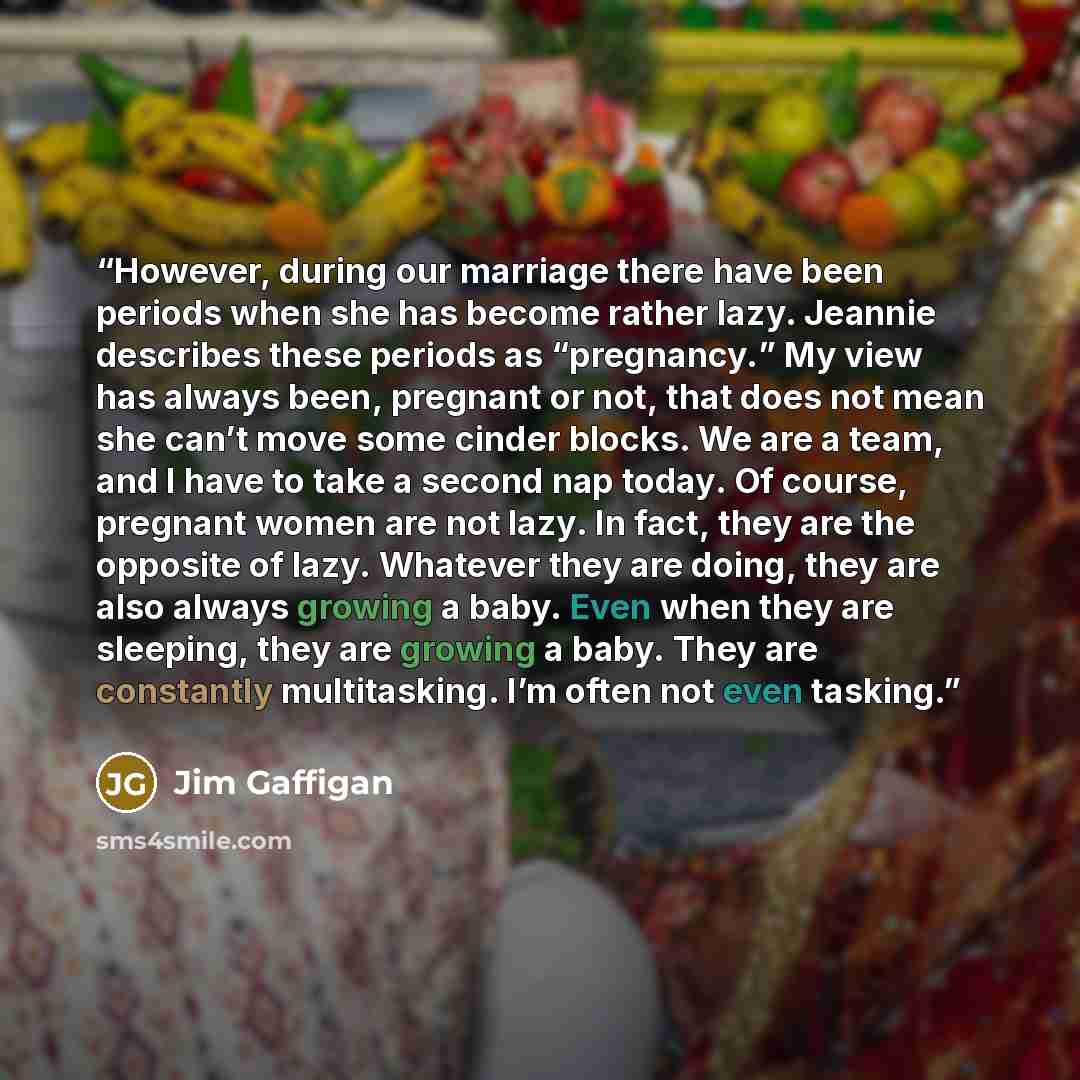 “However, during our marriage there have been periods when she has become rather lazy. Jeannie describes these periods as “pregnancy.” My view has always been, pregnant or not, that does not mean she can’t move some cinder blocks. We are a team, and I have to take a second nap today. Of course…” quote by Jim Gaffigan