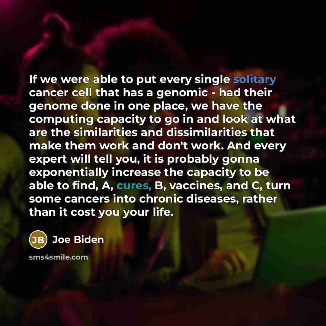 “If we were able to put every single solitary cancer cell that has a genomic - had their genome done in one place, we have the computing capacity to go in and look at what are the similarities and dissimilarities that make them work and don't work. And every expert will tell you, it is probably…” quote by Joe Biden