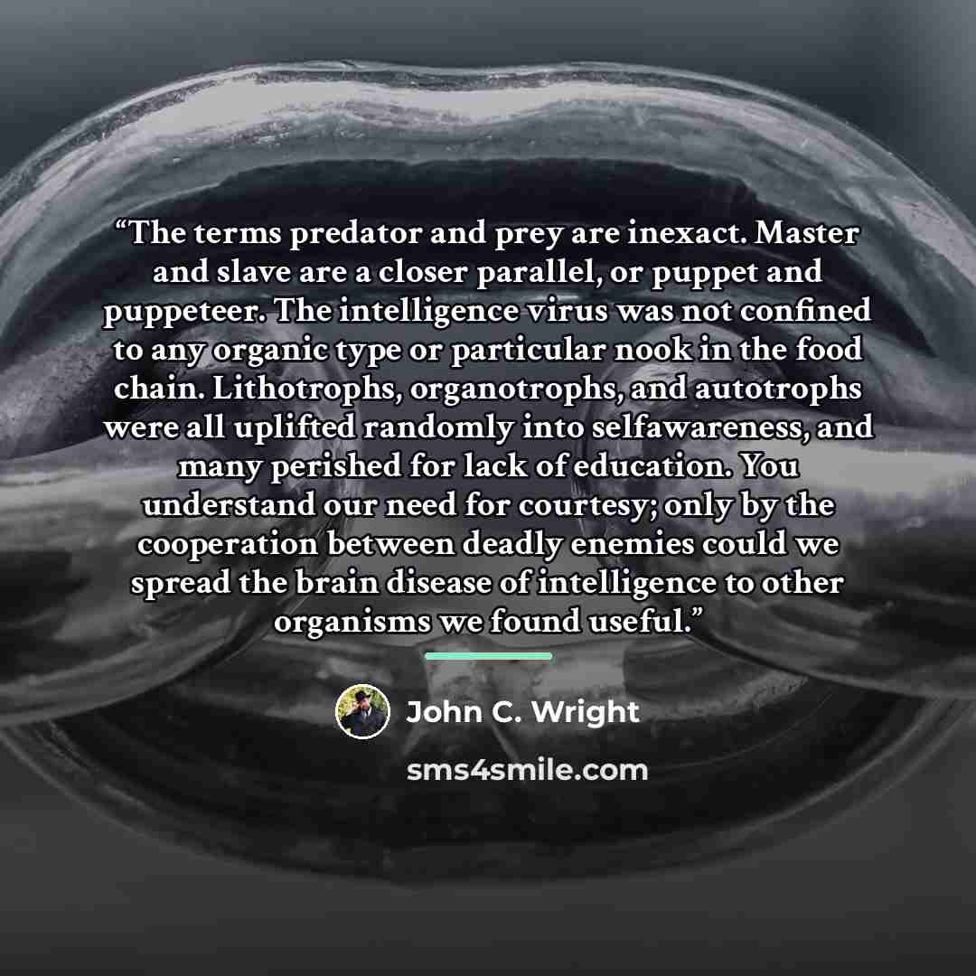 “The terms predator and prey are inexact. Master and slave are a closer parallel, or puppet and puppeteer. The intelligence virus was not confined to any organic type or particular nook in the food chain. Lithotrophs, organotrophs, and autotrophs were all uplifted randomly into selfawareness, and…” quote by John C. Wright