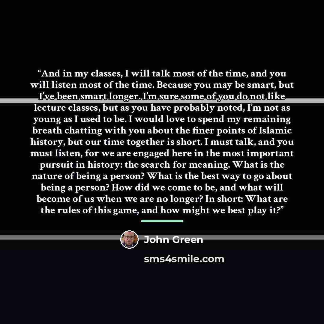 “And in my classes, I will talk most of the time, and you will listen most of the time. Because you may be smart, but I’ve been smart longer. I’m sure some of you do not like lecture classes, but as you have probably noted, I’m not as young as I used to be. I would love to spend my remaining breath…” quote by John Green