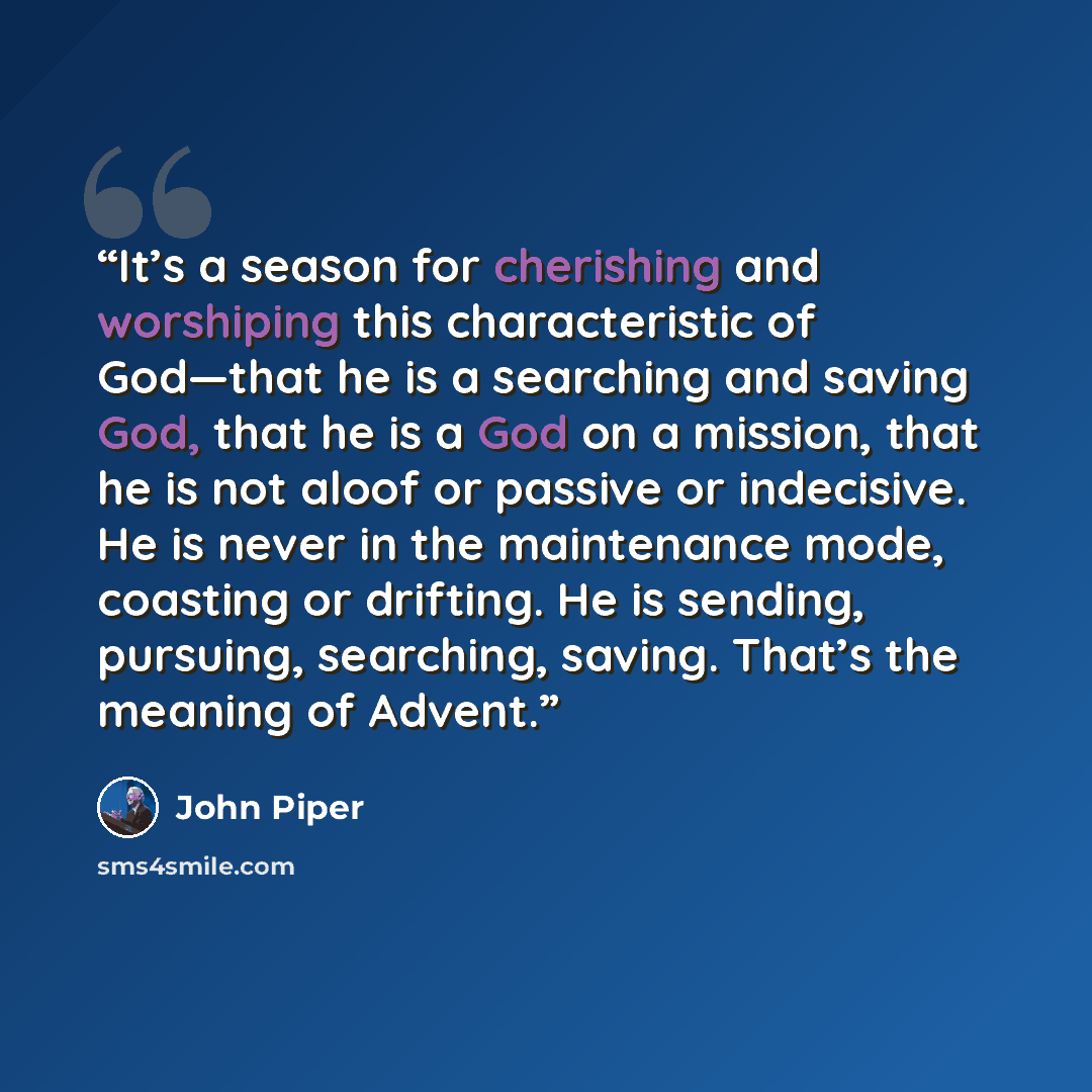 “It’s a season for cherishing and worshiping this characteristic of God—that he is a searching and saving God, that he is a God on a mission, that he is not aloof or passive or indecisive. He is never in the maintenance mode, coasting or drifting. He is sending, pursuing, searching, saving. That’s…” quote by John Piper