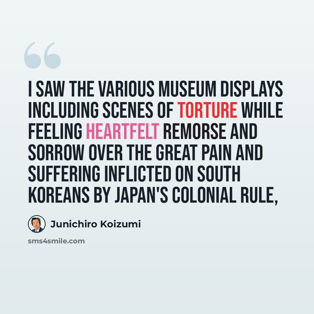 “I saw the various museum displays including scenes of torture while feeling heartfelt remorse and sorrow over the great pain and suffering inflicted on South Koreans by Japan's colonial rule,” quote by Junichiro Koizumi