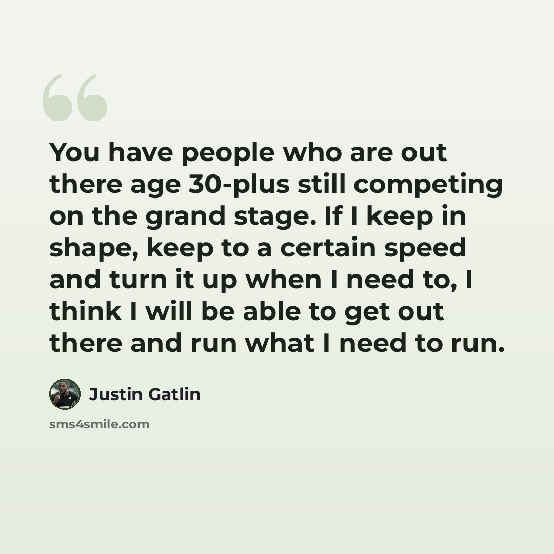 “You have people who are out there age 30-plus still competing on the grand stage. If I keep in shape, keep to a certain speed and turn it up when I need to, I think I will be able to get out there and run what I need to run.” quote by Justin Gatlin