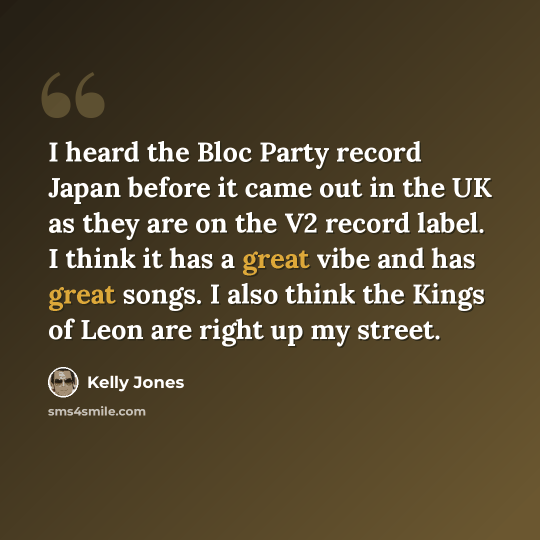 “I heard the Bloc Party record Japan before it came out in the UK as they are on the V2 record label. I think it has a great vibe and has great songs. I also think the Kings of Leon are right up my street.” quote by Kelly Jones