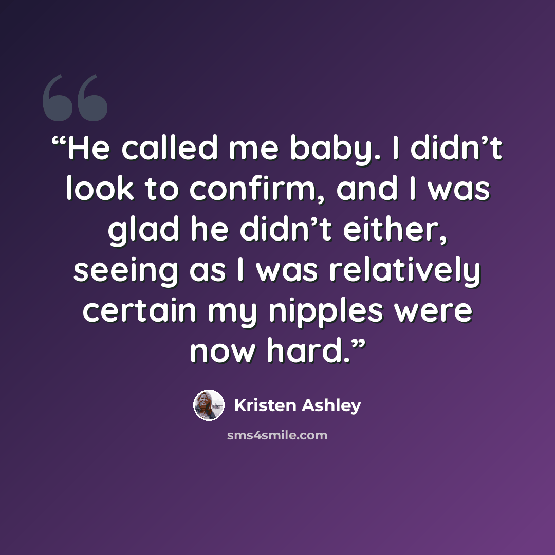 “He called me baby. I didn’t look to confirm, and I was glad he didn’t either, seeing as I was relatively certain my nipples were now hard.” quote by Kristen Ashley