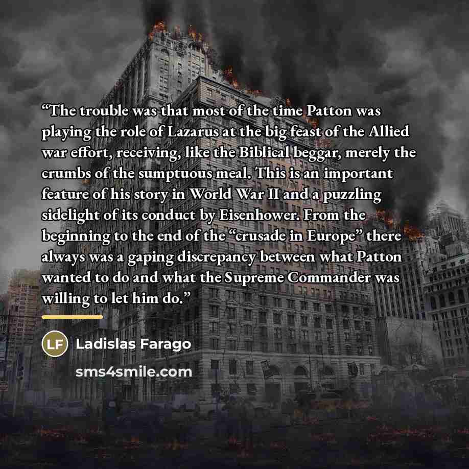 “The trouble was that most of the time Patton was playing the role of Lazarus at the big feast of the Allied war effort, receiving, like the Biblical beggar, merely the crumbs of the sumptuous meal. This is an important feature of his story in World War II and a puzzling sidelight of its conduct by…” quote by Ladislas Farago