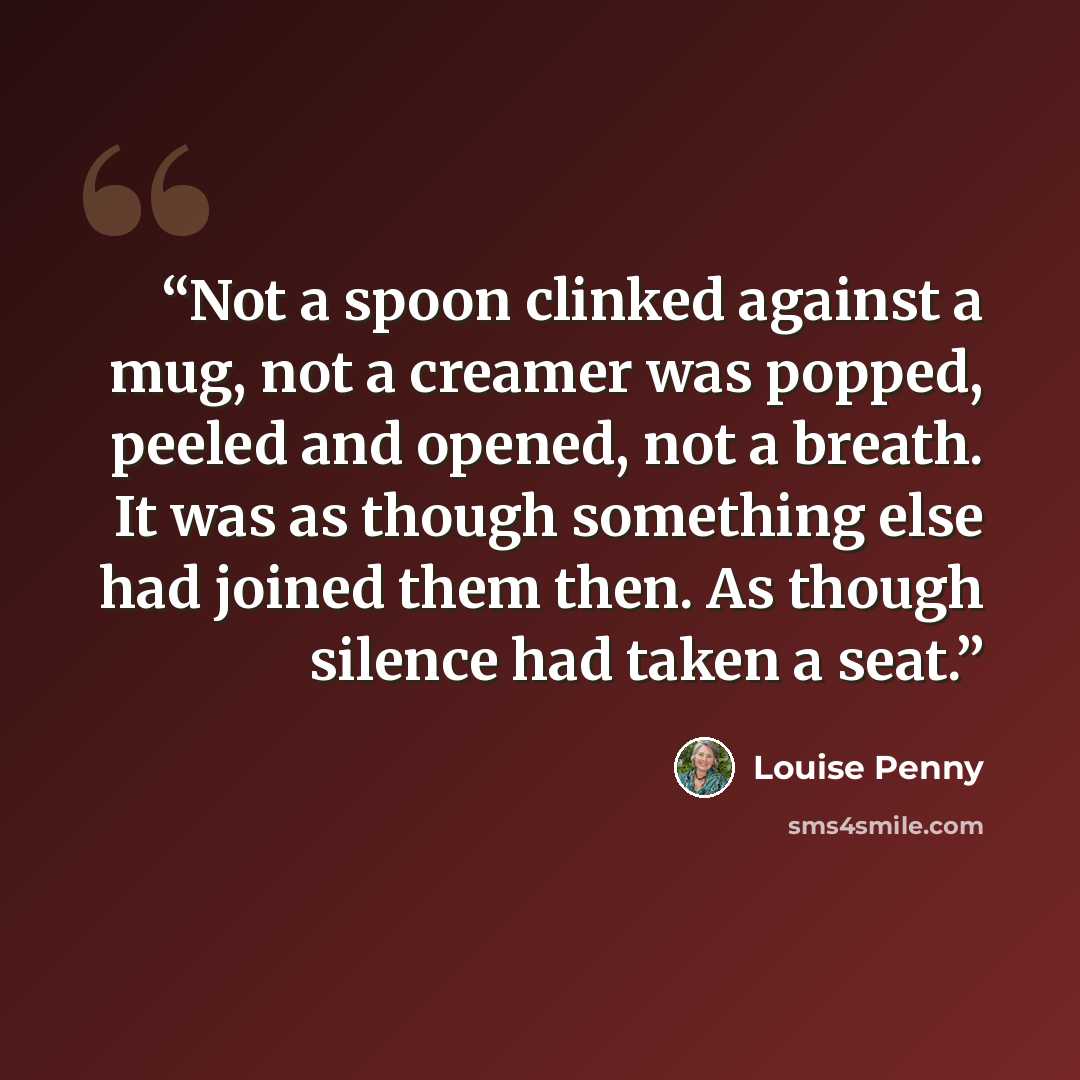 “Not a spoon clinked against a mug, not a creamer was popped, peeled and opened, not a breath. It was as though something else had joined them then. As though silence had taken a seat.” quote by Louise Penny