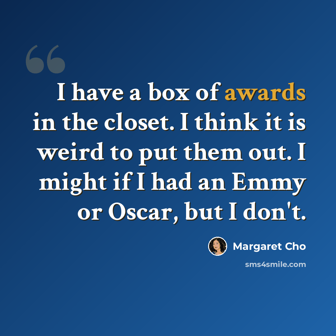 “I have a box of awards in the closet. I think it is weird to put them out. I might if I had an Emmy or Oscar, but I don't.” quote by Margaret Cho