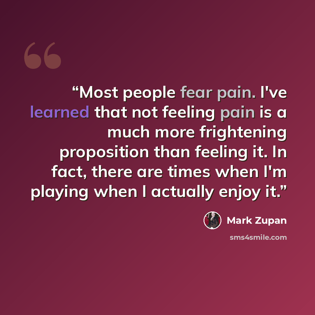 “Most people fear pain. I've learned that not feeling pain is a much more frightening proposition than feeling it. In fact, there are times when I'm playing when I actually enjoy it.” quote by Mark Zupan
