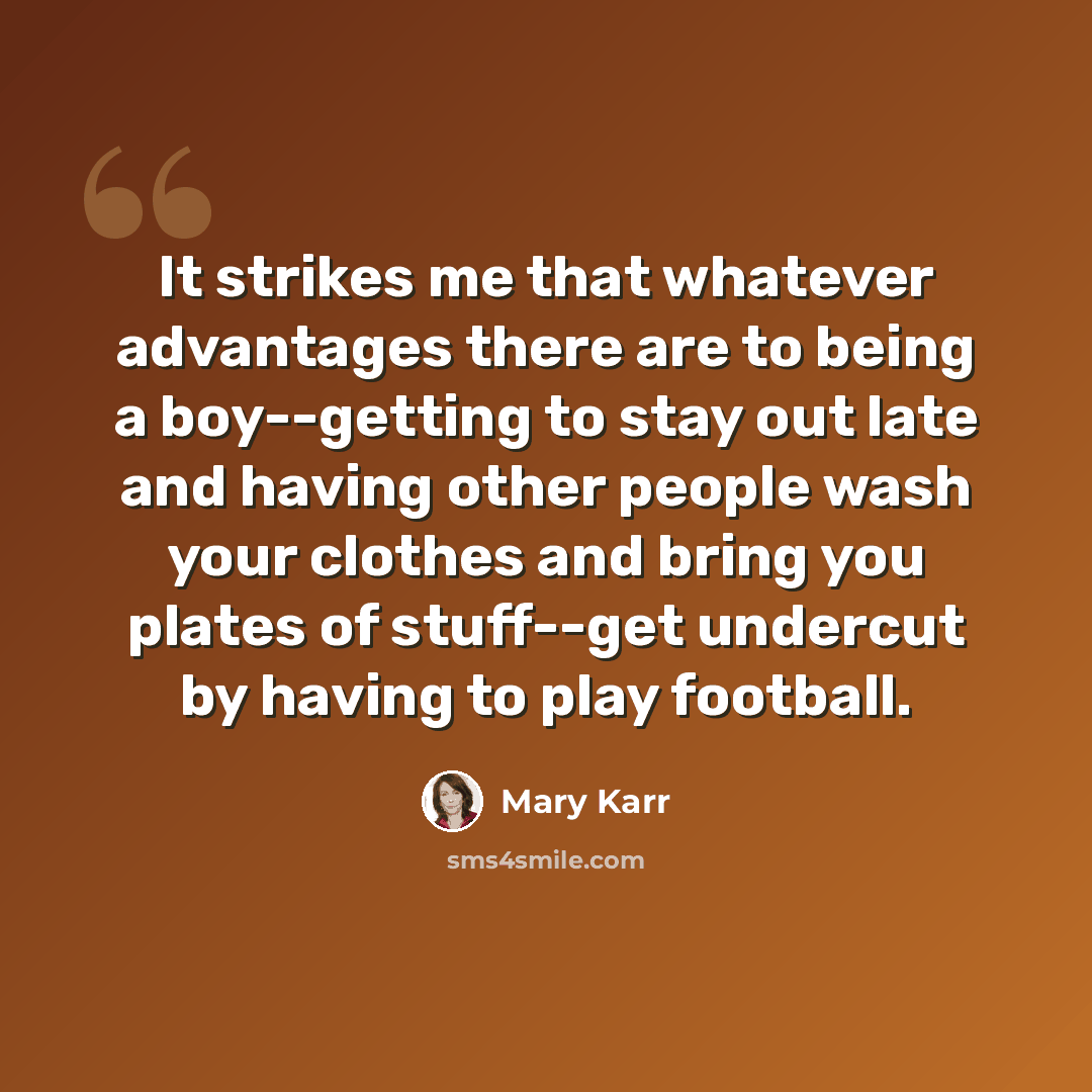 “It strikes me that whatever advantages there are to being a boy--getting to stay out late and having other people wash your clothes and bring you plates of stuff--get undercut by having to play football.” quote by Mary Karr