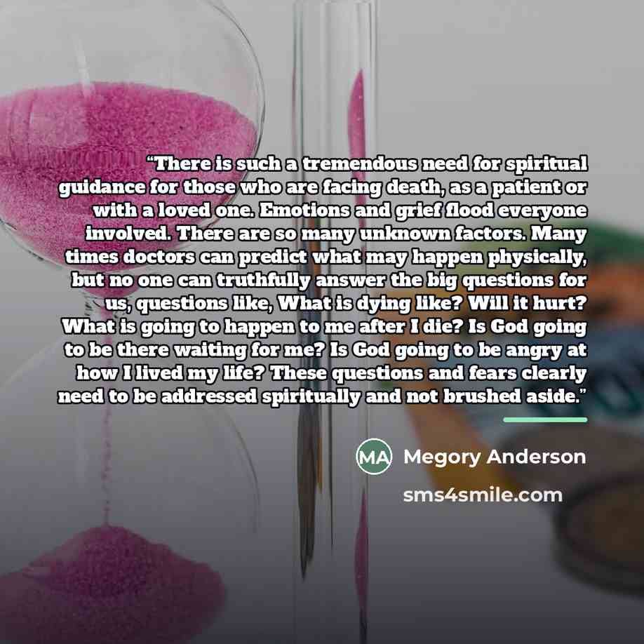 “There is such a tremendous need for spiritual guidance for those who are facing death, as a patient or with a loved one. Emotions and grief flood everyone involved. There are so many unknown factors. Many times doctors can predict what may happen physically, but no one can truthfully answer the…” quote by Megory Anderson