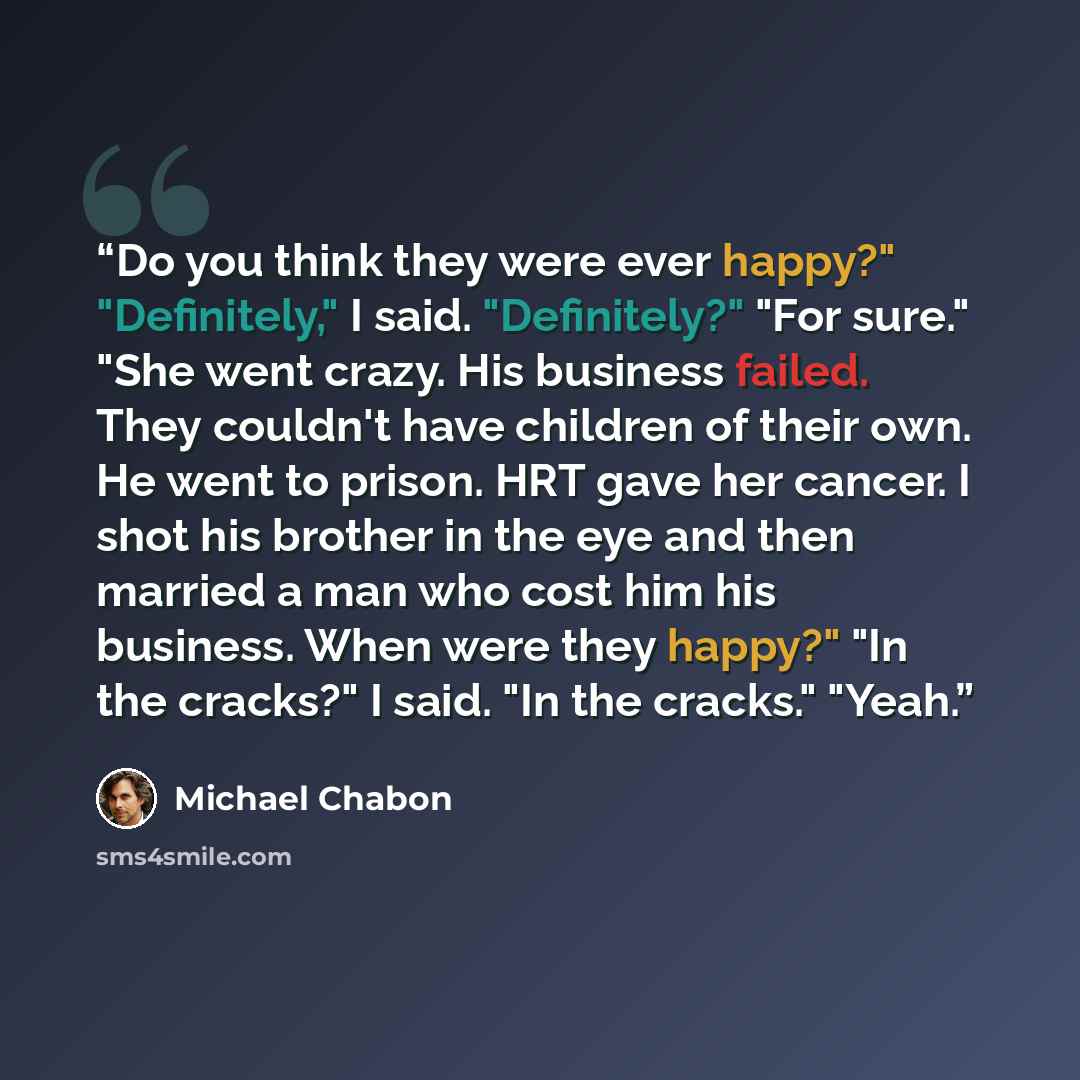 “Do you think they were ever happy?" "Definitely," I said. "Definitely?" "For sure." "She went crazy. His business failed. They couldn't have children of their own. He went to prison. HRT gave her cancer. I shot his brother in the eye and then married a man who cost him his business. When were they…” quote by Michael Chabon